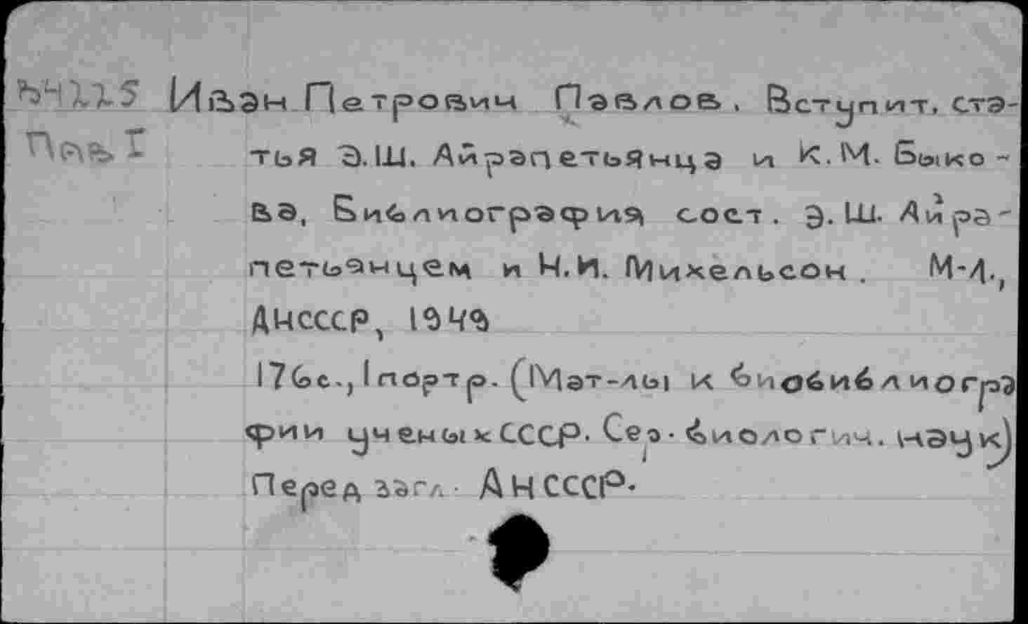 ﻿ЙйЭн Петроаич Павлов тьЯ Э.Ш. АЛрапетьяыца
В ступ нт, стэ-
И К. М • Ье>| к о -
е>Э, Бц<5лиогрэфИ9| СОС.Т . Э. LL1. Аира' петь^нцец и Ч.И, (Михельсон .	М-^.,
ДЦСССР, 1^Ч®>
I7Gc., I ЛОрТр. 0Мэт-АЫ К &И<Эби6 А ИОГрЭ фии уч ены * СССР- Сео- ^»иологич. \нэук) Перед з^г/.- АНСССР-